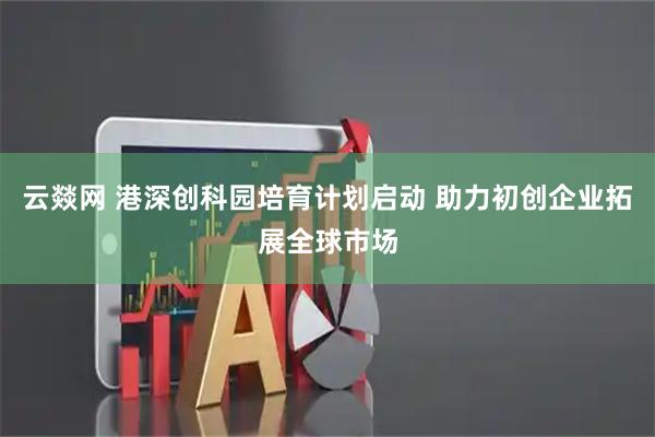 云燚网 港深创科园培育计划启动 助力初创企业拓展全球市场