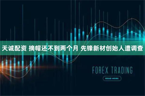 天诚配资 摘帽还不到两个月 先锋新材创始人遭调查