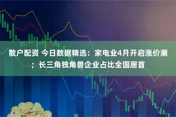 散户配资 今日数据精选：家电业4月开启涨价潮；长三角独角兽企业占比全国居首