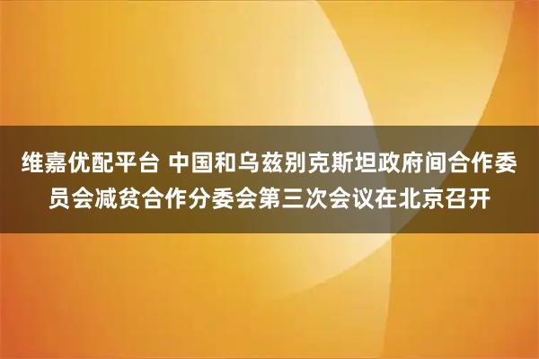维嘉优配平台 中国和乌兹别克斯坦政府间合作委员会减贫合作分委会第三次会议在北京召开