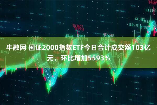 牛融网 国证2000指数ETF今日合计成交额103亿元，环比增加5593%