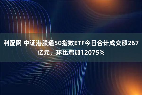 利配网 中证港股通50指数ETF今日合计成交额267亿元，环比增加12075%