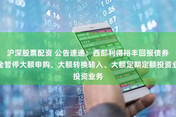沪深股票配资 公告速递：西部利得裕丰回报债券基金暂停大额申购、大额转换转入、大额定期定额投资业务