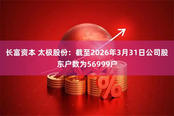 长富资本 太极股份：截至2026年3月31日公司股东户数为56999户