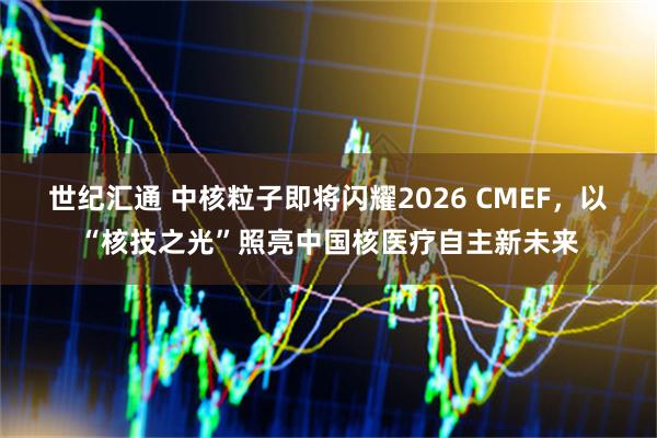 世纪汇通 中核粒子即将闪耀2026 CMEF，以“核技之光”照亮中国核医疗自主新未来